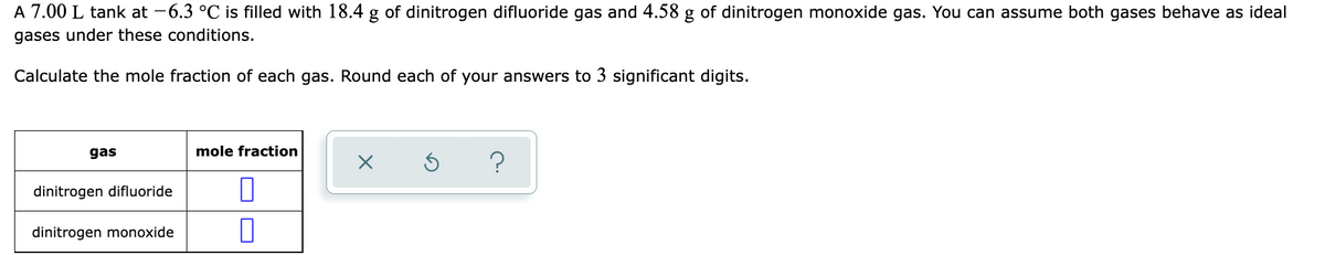 A 7.00 L tank at -6.3 °C is filled with 18.4 g of dinitrogen difluoride gas and 4.58 g of dinitrogen monoxide gas. You can assume both gases behave as ideal
gases under these conditions.
Calculate the mole fraction of each gas. Round each of your answers to 3 significant digits.
gas
mole fraction
dinitrogen difluoride
dinitrogen monoxide
