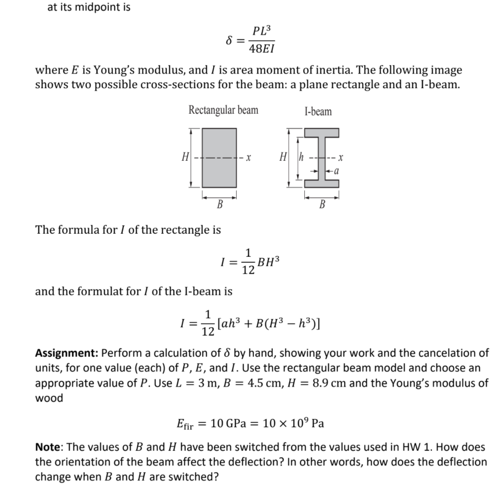 at its midpoint is
PL3
8 =
48EI
where E is Young's modulus, and I is area moment of inertia. The following image
shows two possible cross-sections for the beam: a plane rectangle and an I-beam.
Rectangular beam
I-beam
H
В
The formula for I of the rectangle is
1
=
BH3
12
and the formulat for I of the I-beam is
I =
12 lah3 + B(H³ – h³)]
Assignment: Perform a calculation of & by hand, showing your work and the cancelation of
units, for one value (each) of P, E , and I. Use the rectangular beam model and choose an
appropriate value of P. Use L = 3 m, B = 4.5 cm, H = 8.9 cm and the Young's modulus of
wood
Efir
= 10 GPa = 10 × 10° Pa
Note: The values of B and H have been switched from the values used in HW 1. How does
the orientation of the beam affect the deflection? In other words, how does the deflection
change when B and H are switched?
