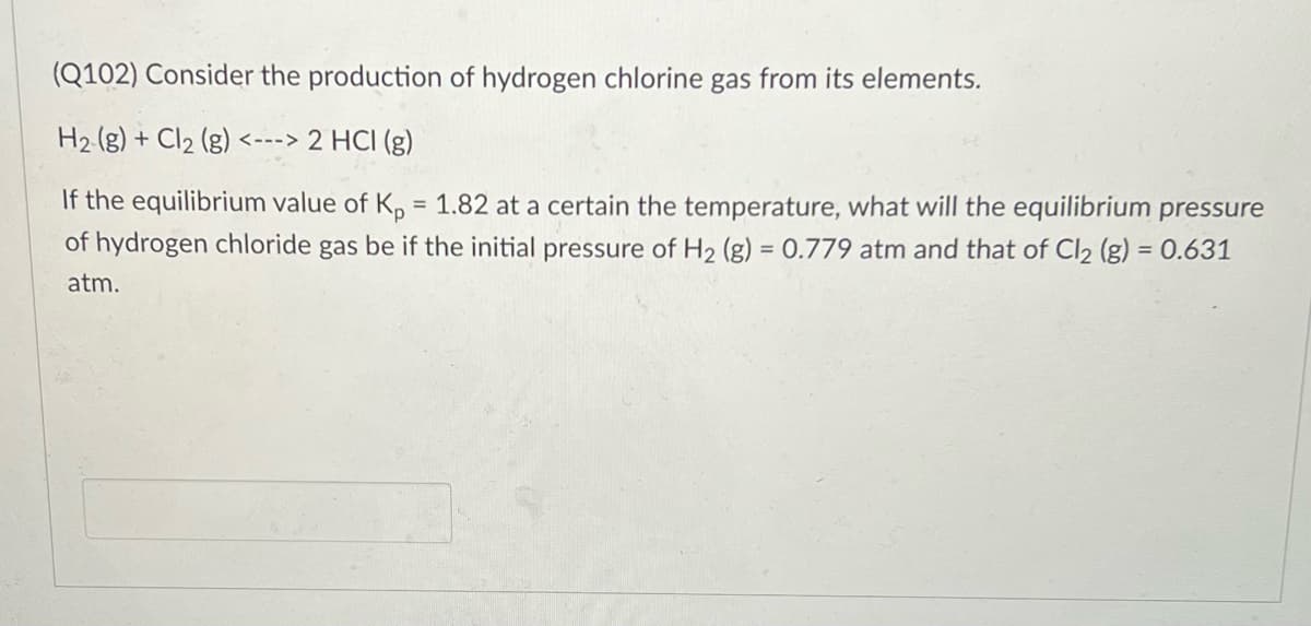 (Q102) Consider the production of hydrogen chlorine gas from its elements.
H2 (g) + Cl2 (g) <---> 2 HCI (g)
If the equilibrium value of K, = 1.82 at a certain the temperature, what will the equilibrium pressure
of hydrogen chloride gas be if the initial pressure of H2 (g) = 0.779 atm and that of Cl2 (g) = 0.631
%3D
atm.
