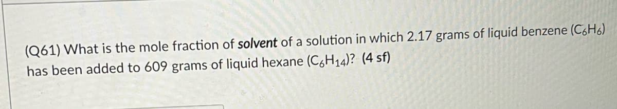 (Q61) What is the mole fraction of solvent of a solution in which 2.17 grams of liquid benzene (C,H6
has been added to 609 grams of liquid hexane (C,H14)? (4 sf)
