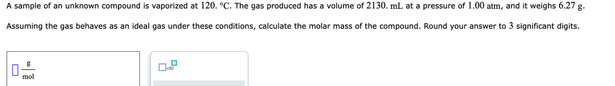 A sample of an unknown compound is vaporized at 120. °C. The gas produced has a volume of 2130. mL at a pressure of 1.00 atm, and it weighs 6.27 g.
Assuming the gas behaves as an ideal gas under these conditions, calculate the molar mass of the compound. Round your answer to 3 significant digits.
g
x10
mol
