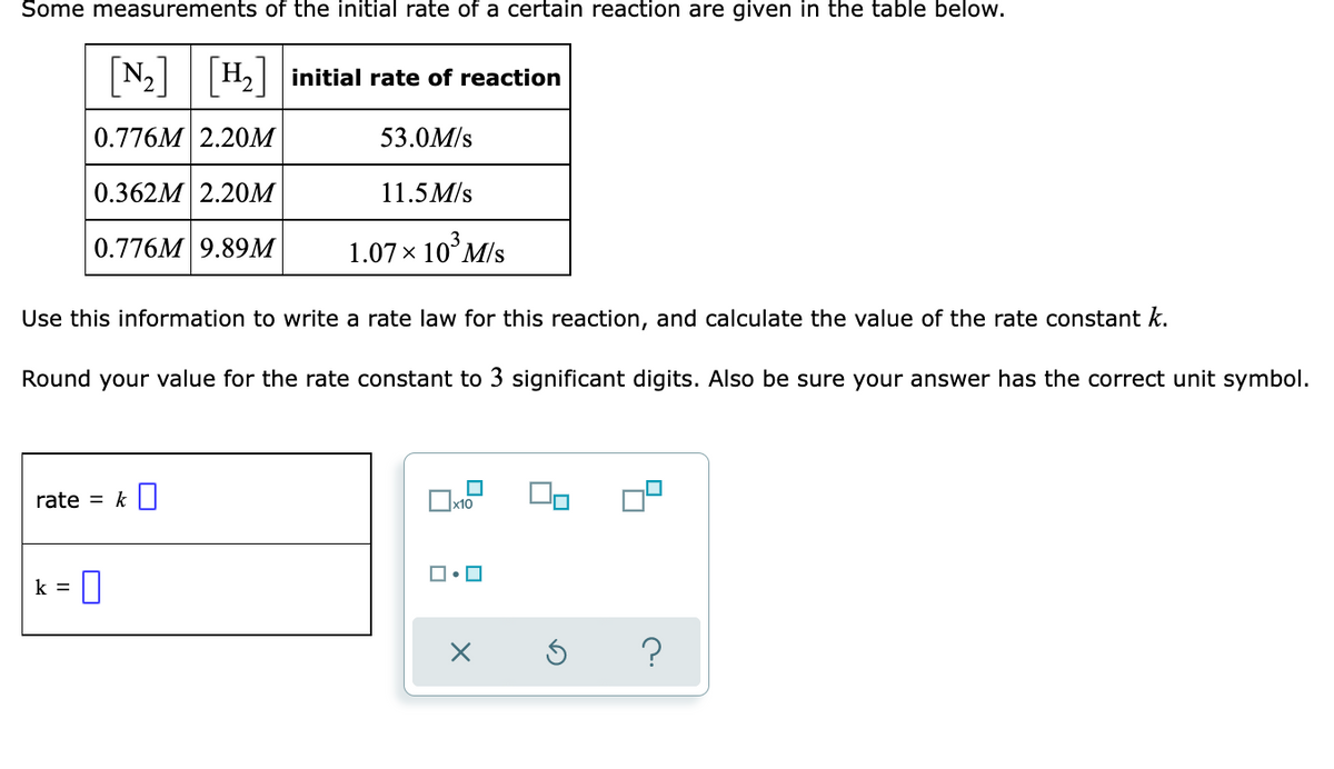 Some measurements of the initial rate of a certain reaction are given in the table below.
[N-]
N2 H2 initial rate of reaction
0.776M 2.20M
53.0M/s
0.362M 2.20M
11.5 M/s
0.776M 9.89M
1.07 x 10°M/s
Use this information to write a rate law for this reaction, and calculate the value of the rate constant k.
Round your value for the rate constant to 3 significant digits. Also be sure your answer has the correct unit symbol.
rate = k||
x10
k =
