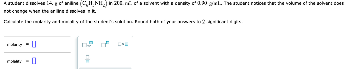 A student dissolves 14. g of aniline (C,H,NH,) in 200. mL of a solvent with a density of 0.90 g/mL. The student notices that the volume of the solvent does
not change when the aniline dissolves in it.
Calculate the molarity and molality of the student's solution. Round both of your answers to 2 significant digits.
molarity
x10
molality
