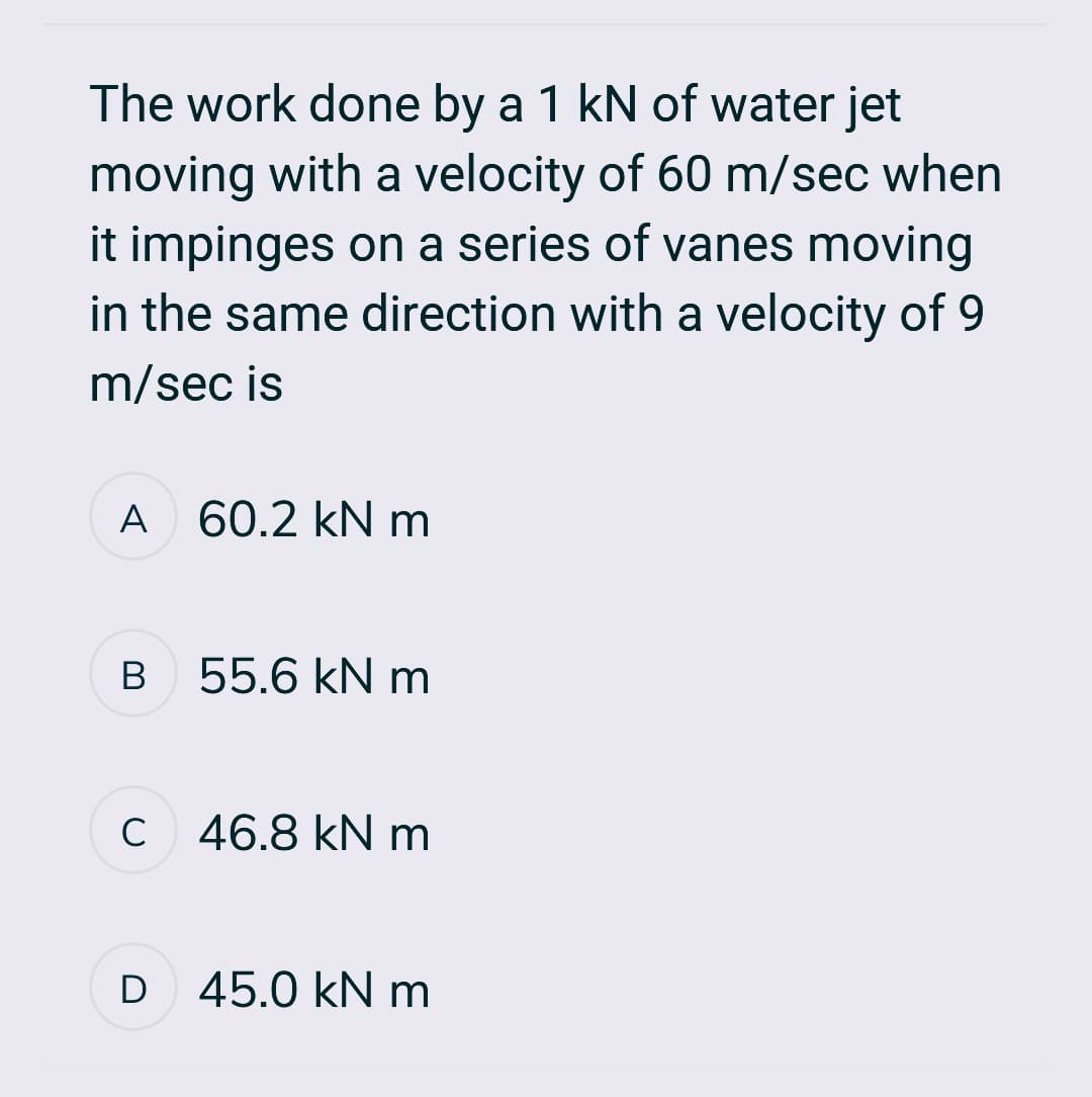 The work done by a 1 kN of water jet
moving with a velocity of 60 m/sec when
it impinges on a series of vanes moving
in the same direction with a velocity of 9
m/sec is
A 60.2 kN m
B
55.6 kN m
c 46.8 kN m
с
D
45.0 kN m