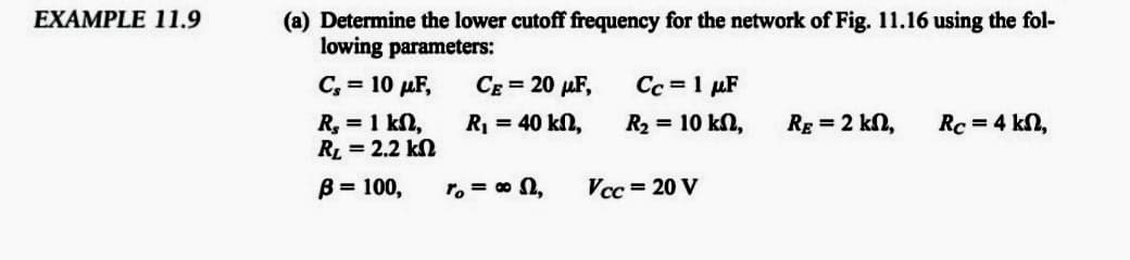 (a) Determine the lower cutoff frequency for the network of Fig. 11.16 using the fol-
lowing parameters:
EXAMPLE 11.9
C, = 10 µF,
CE = 20 µF,
Cc = 1 µF
R, = 1 kn,
RL = 2.2 kN
R = 40 kn,
R2 = 10 kn,
Rg = 2 kn,
Rc = 4 kN,
B = 100,
r, = 0 n,
Vcc = 20 V
