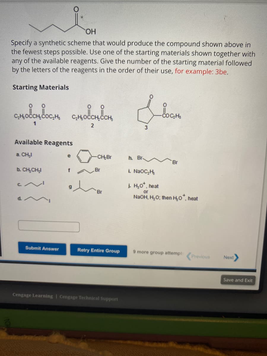 OH
Specify a synthetic scheme that would produce the compound shown above in
the fewest steps possible. Use one of the starting materials shown together with
any of the available reagents. Give the number of the starting material followed
by the letters of the reagents in the order of their use, for example: 3be.
Starting Materials
с
сновативость смоответ
1
2
Available Reagents
a. CH₂I
b. CH₂CH₂
Submit Answer
e
f
-CH₂Br
.Br
'Br
Retry Entire Group
Cengage Learning Cengage Technical Support
سلام
h. Br.
Br
i. NaOC₂H₂
j. H₂O*, heat
or
NaOH, H₂O; then H₂0*, heat
9 more group attempt Previous
Next
Save and Exit