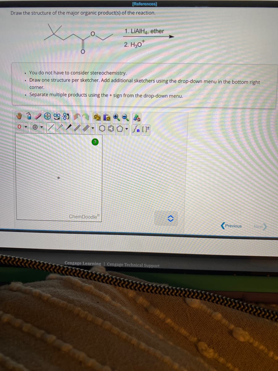 [References]
Draw the structure of the major organic product(s) of the reaction.
0
. You do not have to consider stereochemistry.
. Draw one structure per sketcher. Add additional sketchers using the drop-down menu in the bottom right
corner.
. Separate multiple products using the + sign from the drop-down menu.
98
+▾ /
1. LIAIH4, ether
2. H30*
?
ChemDoodle
Sn [1
Cengage Learning Cengage Technical Support
<>
Previous
Next