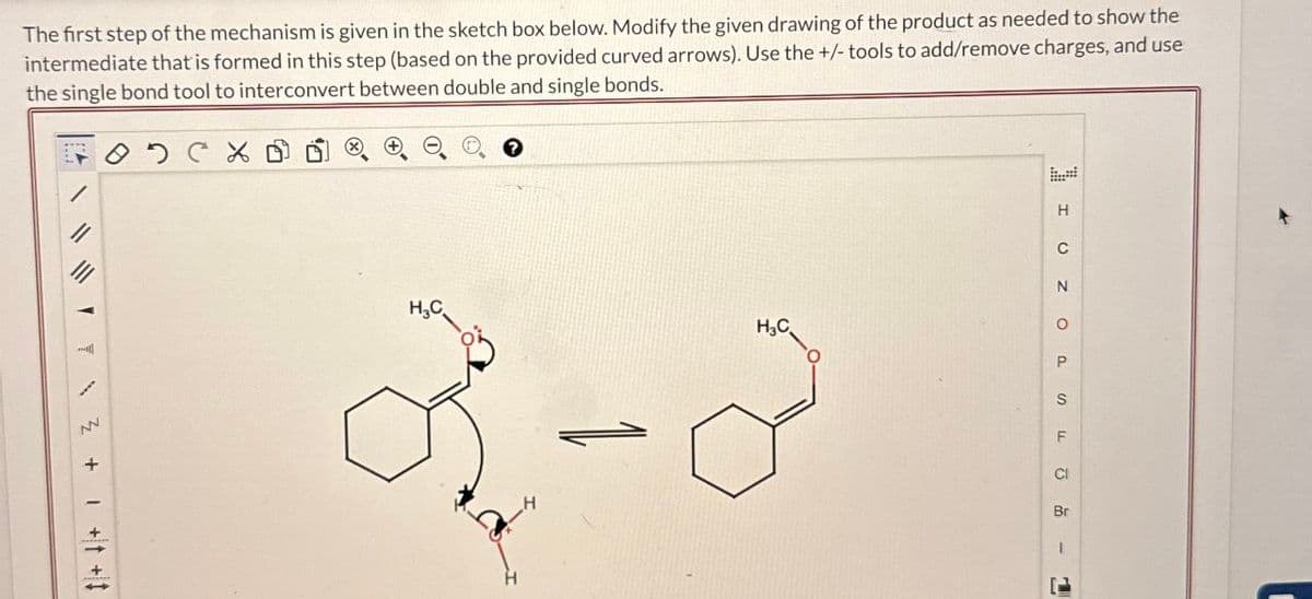 The first step of the mechanism is given in the sketch box below. Modify the given drawing of the product as needed to show the
intermediate that is formed in this step (based on the provided curved arrows). Use the +/- tools to add/remove charges, and use
the single bond tool to interconvert between double and single bonds.
H
C
N
H3C
о
P
H,C
1-8
S
F
Cl
Br