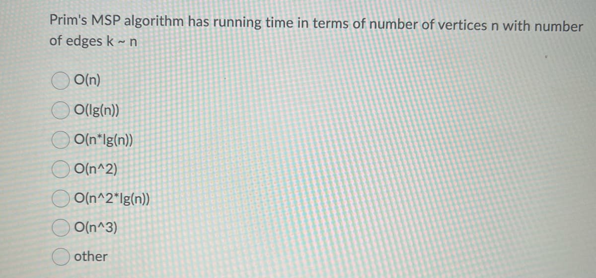 Prim's MSP algorithm has running time in terms of number of vertices n with number
of edges k~n
O(n)
O(Ig(n))
O(n*Ig(n))
O(n^2)
O(n^2*lg(n))
O(n^3)
other