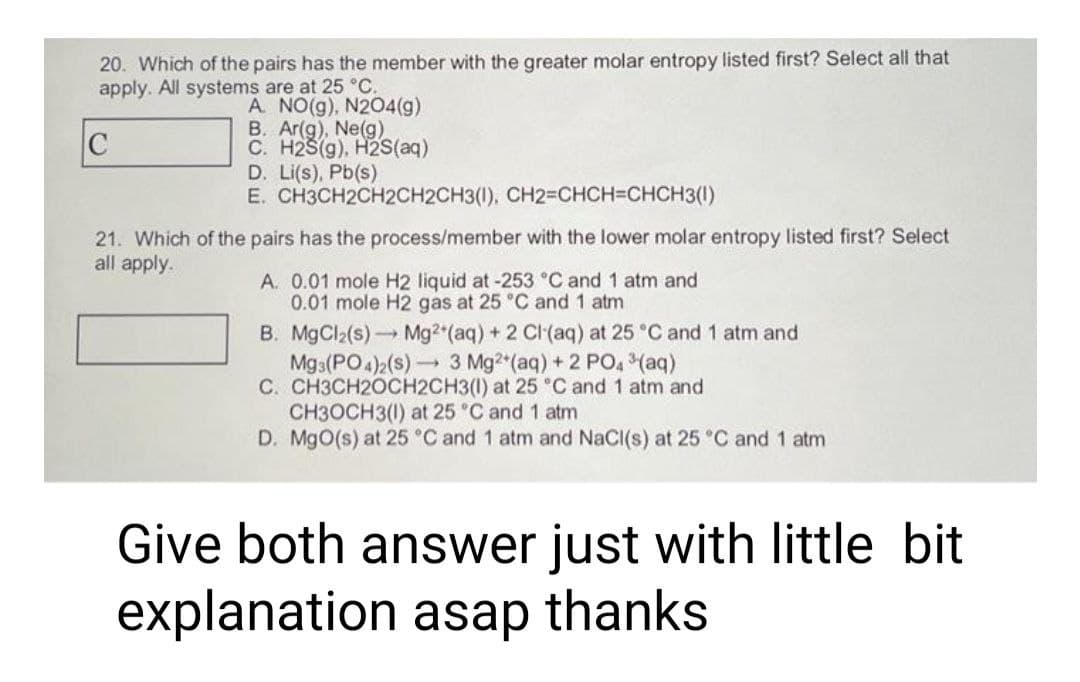 20. Which of the pairs has the member with the greater molar entropy listed first? Select all that
apply. All systems are at 25 °C.
A. NO(g), N2O4(g)
C
B. Ar(g), Ne(g)
C. H2S(g), H2S(aq)
D. Li(s), Pb(s)
E. CH3CH2CH2CH2CH3(1), CH2=CHCH=CHCH3(1)
21. Which of the pairs has the process/member with the lower molar entropy listed first? Select
all apply.
A. 0.01 mole H2 liquid at -253 °C and 1 atm and
0.01 mole H2 gas at 25 °C and 1 atm
B. MgCl₂(s)→→→ Mg2+ (aq) + 2 Cl(aq) at 25 °C and 1 atm and
Mg3(PO4)2 (s)
3 Mg2+ (aq) + 2 PO4³(aq)
C. CH3CH2OCH2CH3(1) at 25 °C and 1 atm and
CH3OCH3(1) at 25 °C and 1 atm
D. MgO(s) at 25 °C and 1 atm and NaCl(s) at 25 °C and 1 atm
Give both answer just with little bit
explanation asap thanks