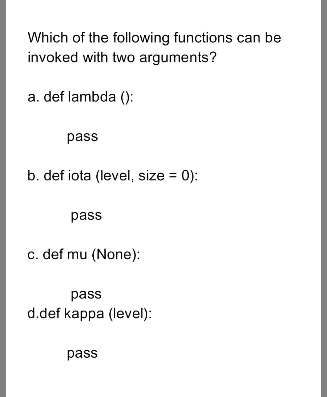 Which of the following functions can be
invoked with two arguments?
a. def lambda ():
pass
b. def iota (level, size = 0):
pass
c. def mu (None):
pass
d.def kappa (level):
pass