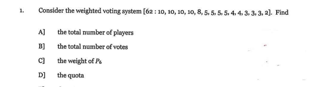 1.
Consider the weighted voting system [62: 10, 10, 10, 10, 8, 5, 5, 5, 5, 4, 4, 3, 3, 3, 2]. Find
A]
B]
C]
D]
the total number of players
the total number of votes
the weight of P6
the quota