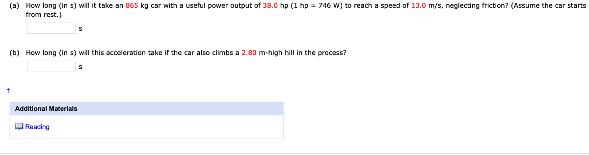 (a) How long (in s) will it take an 865 kg car with a useful power output of 38.0 hp (1 hp
from rest.)
= 746 W) to reach a speed of 13.0 m/s, neglecting friction? (Assume the car starts
(b) How long (in s) will this acceleration take if the car also climbs a 2.80 m-high hill in the process?
S
Additional Materials
Reading
