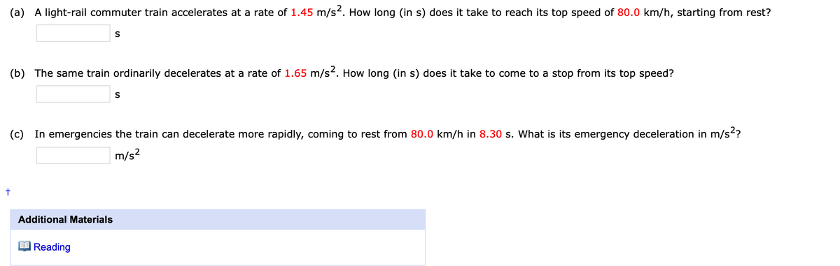 (a)
A light-rail commuter train accelerates at a rate of 1.45 m/s². How long (in s) does it take to reach its top speed of 80.0 km/h, starting from rest?
S
(b) The same train ordinarily decelerates at a rate of 1.65 m/s2. How long (in s) does it take to come to a stop from its top speed?
S
(c)
In emergencies the train can decelerate more rapidly, coming to rest from 80.0 km/h in 8.30 s. What is its emergency deceleration in m/s?
m/s?
Additional Materials
Reading
