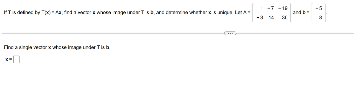 If T is defined by T(x) = Ax, find a vector x whose image under T is b, and determine whether x is unique. Let A =
Find a single vector x whose image under T is b.
X =
1 -7 -19
3
14 36
- 5
[1]
8
and b =