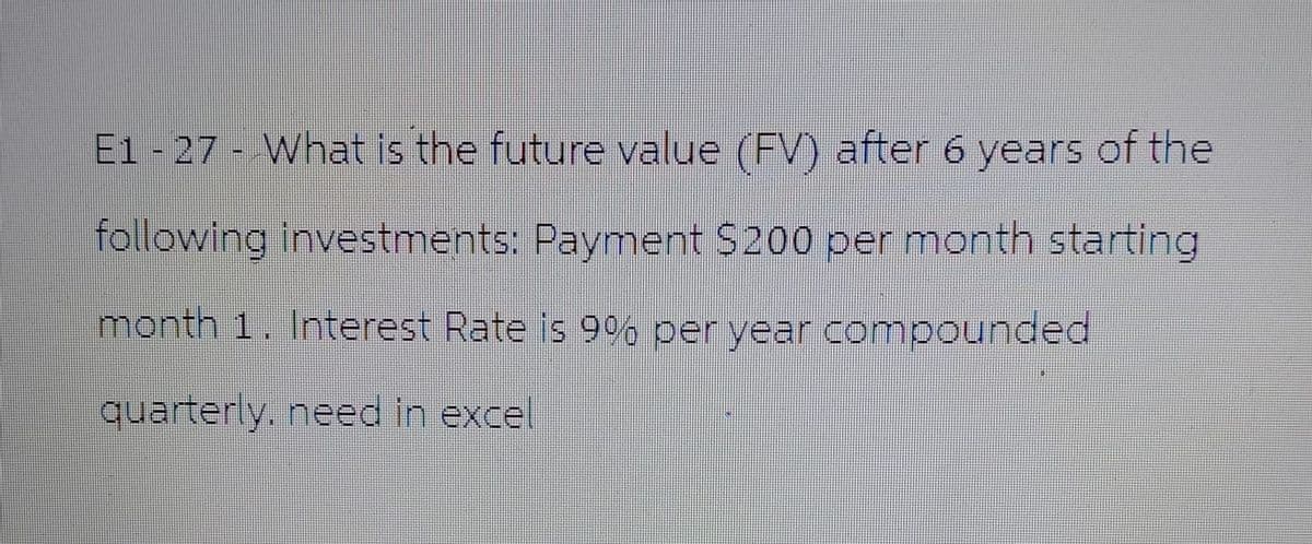 E1 - 27 - What is the future value (FV) after 6 years of the
following investments: Payment $200 per month starting
month 1. Interest Rate is 9% per year compounded
quarterly, need in excel