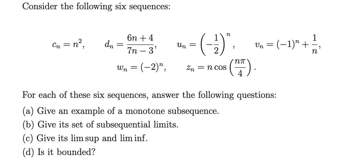 Consider the following six sequences:
Cn = n²,
dn
6n + 4
7n 3'
Wn
=
n
Un
- = (-²) * ·
(27).
—2)", Zn = n cos
Vn = (−1)” +
For each of these six sequences, answer the following questions:
(a) Give an example of a monotone subsequence.
(b) Give its set of subsequential limits.
(c) Give its lim sup and lim inf.
(d) Is it bounded?
1/4
n