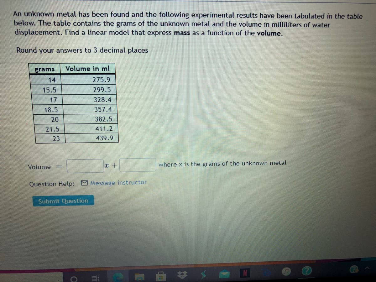 An unknown metal has been found and the following experimental results have been tabulated in the table
below. The table contains the grams of the unknown metal and the volume in milliliters of water
displacement. Find a linear model that express mass as a function of the volume.
Round your answers to 3 decimal places
grams
Volume in ml
14
275.9
15.5
299.5
17
328.4
18.5
357.4
20
382.5
21.5
411.2
23
439.9
Volume
where x is the grams of the unknown metal
Question Help: Message instructor
Submit Question
