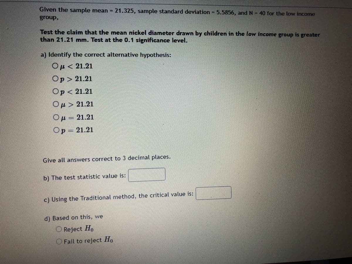 **Statistical Hypothesis Testing: Nickel Diameter in Low Income Group**

**Given Data:**
- Sample Mean (\(\bar{x}\)) = 21.325 mm
- Sample Standard Deviation (s) = 5.5856 mm
- Sample Size (N) = 40

**Research Claim:**
Test the claim that the mean nickel diameter drawn by children in the low-income group is greater than 21.21 mm. Conduct the test at a 0.1 significance level.

**a) Identify the Correct Alternative Hypothesis:**
Select the appropriate alternative hypothesis:

- \( \mu < 21.21 \)
- \( p > 21.21 \)
- \( p < 21.21 \)
- \( \mu > 21.21 \)  [Correct choice for this scenario]
- \( \mu = 21.21 \)
- \( p = 21.21 \)

**Instructions:**
All answers should be rounded to three decimal places.

**b) Calculate the Test Statistic:**
Enter the test statistic value: [___]

**c) Determine the Critical Value:**
Using the Traditional method, find the critical value: [___]

**d) Decision Based on Hypothesis Test:**
Decide whether to:

- Reject \( H_0 \)
- Fail to reject \( H_0 \) 

This process enables statistical conclusions on whether the mean diameter exceeds the specified value, using hypothesis testing techniques appropriate for the given sample data.