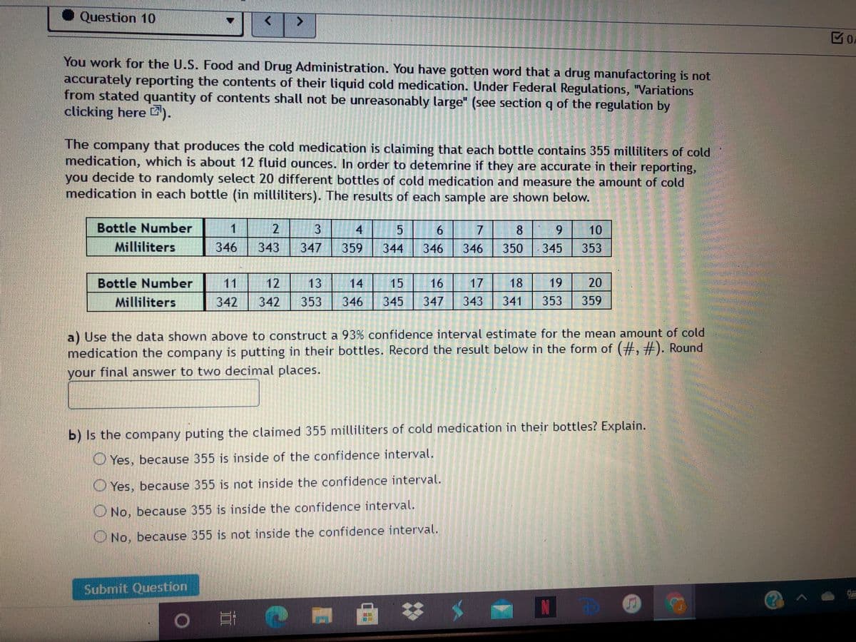 Question 10
4.
区O.
You work for the U.S. Food and Drug Administration. You have gotten word that a drug manufactoring is not
accurately reporting the contents of their liquid cold medication. Under Federal Regulations, "Variations
from stated quantity of contents shall not be unreasonably large" (see sectionq of the regulation by
clicking here ).
The company that produces the cold medication is claiming that each bottle contains 355 milliliters of cold
medication, which is about 12 fluid ounces. In order to detemrine if they are accurate in their reporting,
you decide to randomly select 20 different bottles of cold medication and measure the amount of cold
medication in each bottle (in milliliters). The results of each sample are shown below.
Bottle Number
Milliliters
1.
17
346
2.
31
6.
8.
6.
10
346
343
347
359
344
346
350
345
353
Bottle Number
Milliliters
11
12
13
14
15
16
17
18
19
20
342
342
353
346
345
347
343
341
353
359
a) Use the data shown above to construct a 93% confidence interval estimate for the mean amount of cold
medication the company is putting in their bottles. Record the result below in the form of (#, #). Round
your final answer to two decimal places.
b) Is the company puting the claimed 355 milliliters of cold medication in their bottles? Explain.
O Yes, because 355 is inside of the confidence interval.
O Yes, because 355 is not inside the confidence interval.
O No, because 355 is inside the confidence interval.
ONo, because 355 is not inside the confidence interval.
Submit Question
N
4/9
