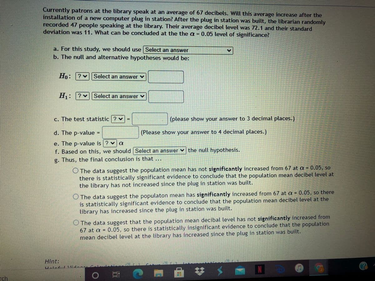 Currently patrons at the library speak at an average of 67 decibels. Will this average increase after the
installation of a new computer plug in station? After the plug in station was built, the librarian randomly
recorded 47 people speaking at the library. Their average decibel level was 72.1 and their standard
deviation was 11. What can be concluded at the the a = 0.05 level of significance?
a. For this study, we should use | Select an answer
b. The null and alternative hypotheses would be:
Ho: ? v
Select an answer
H: ?v|Select an answer v
c. The test statistic ?
(please show your answer to 3 decimal places.)
d. The p-value
(Please show your answer to 4 decimal places.)
e. The p-value is ? v a
f. Based on this, we should Select an answer v the null hypothesis.
g. Thus, the final conclusion is that ...
O The data suggest the population mean has not significantly increased from 67 at a = 0.05, so
there is statistically significant evidence to conclude that the population mean decibel level at
the library has not increased since the plug in station was built.
OThe data suggest the populaton mean has significantly increased from 67 at a = 0.05, so there
is statistically significant evidence to conclude that the population mean decibel level at the
library has increased since the plug in station was built.
OThe data suggest that the population mean decibal level has not significantly increased from
67 at a = 0.05, so there is statistically insignificant evidence to conclude that the population
mean decibel level at the library has increased since the plug in station was built.
Hint:
N
rch
%3D
%3D
