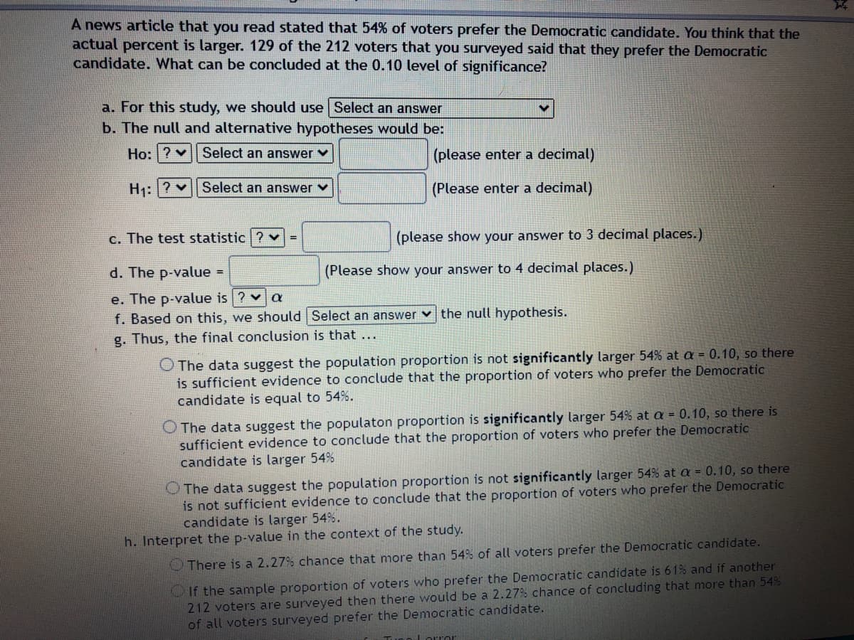 A news article that you read stated that 54% of voters prefer the Democratic candidate. You think that the
actual percent is larger. 129 of the 212 voters that you surveyed said that they prefer the Democratic
candidate. What can be concluded at the 0.10 level of significance?
a. For this study, we should use Select an answer
b. The null and alternative hypotheses would be:
Ho: ? v| Select an answer v
(please enter a decimal)
H1:|? v|| Select an answer v
(Please enter a decimal)
c. The test statistic ? v
(please show your answer to 3 decimal places.)
d. The p-value =
(Please show your answer to 4 decimal places.)
e. The p-value is ? v a
f. Based on this, we should Select an answer v the null hypothesis.
g. Thus, the final conclusion is that ...
O The data suggest the population proportion is not significantly larger 54% at a = 0.10, so there
is sufficient evidence to conclude that the proportion of voters who prefer the Democratic
candidate is equal to 54%.
O The data suggest the populaton proportion is significantly larger 54% at a = 0.10, so there is
sufficient evidence to conclude that the proportion of voters who prefer the Democratic
candidate is larger 54%
O The data suggest the population proportion is not significantly larger 54% at a = 0.10, so there
is not sufficient evidence to conclude that the proportion of voters who prefer the Democratic
candidate is larger 54%.
h. Interpret the p-value in the context of the study.
O There is a 2.27% chance that more than 54% of all voters prefer the Democratic candidate.
OIf the sanmple proportion of voters who prefer the Democratic candidate is 61% and if another
212 voters are surveyed then there would be a 2.27% chance of concluding that more than 54%
of all voters surveyed prefer the Democratic candidate.
