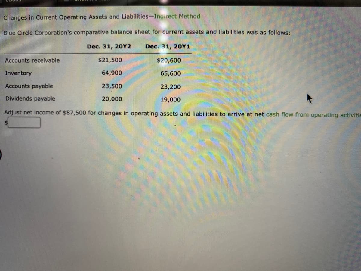 Changes in Current Operating Assets and Liabilities-Indirect Method
Blue Circle Corporation's comparative balance sheet for current assets and liabilities was as follows:
Dec. 31, 20Y2
$21,500
64,900
23,500
20,000
Dec. 31, 20Y1
$20,600
65,600
23,200
19,000
Accounts receivable
Inventory
Accounts payable
Dividends payable
Adjust net income of $87,500 for changes in operating assets and liabilities to arrive at net cash flow from operating activitie