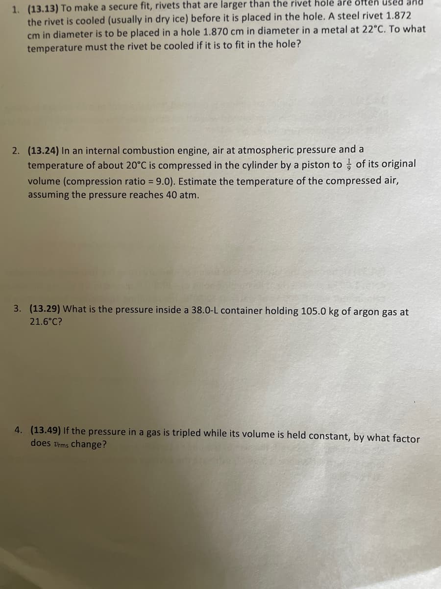 **Thermodynamics Problem Set**

Welcome to our educational resource on thermodynamics! Below are several problems that will test your understanding of gas laws, thermodynamic processes, and related principles.

1. **Problem 1 (13.13)**

   **Problem Statement:**
   To make a secure fit, rivets that are larger than the rivet hole are often used and the rivet is cooled (usually in dry ice) before it is placed in the hole. A steel rivet 1.872 cm in diameter is to be placed in a hole 1.870 cm in diameter in a metal at 22°C. To what temperature must the rivet be cooled if it is to fit in the hole?
  
   **Explanation:**
   This problem involves thermal contraction of metals. When the rivet is cooled, it will contract, allowing it to fit into the slightly smaller hole. To solve this, one would typically use the linear expansion formula and properties of the material involved (in this case, steel).

2. **Problem 2 (13.24)**

   **Problem Statement:**
   In an internal combustion engine, air at atmospheric pressure and a temperature of about 20°C is compressed in the cylinder by a piston to \(\frac{1}{9}\) of its original volume (compression ratio = 9.0). Estimate the temperature of the compressed air, assuming the pressure reaches 40 atm.
  
   **Explanation:**
   This problem deals with the ideal gas law and adiabatic compression. Using the principles of adiabatic processes and the given compression ratio, the resulting temperature and pressure conditions can be calculated. The relationship between pressure, volume, and temperature needs to be taken into account.

3. **Problem 3 (13.29)**

   **Problem Statement:**
   What is the pressure inside a 38.0-L container holding 105.0 kg of argon gas at 21.6ºC?
  
   **Explanation:**
   This question requires the application of the ideal gas law \( PV = nRT \). Convert the mass of argon gas to moles (using the molar mass of argon), temperature to Kelvin, and solve for pressure. 

4. **Problem 4 (13.49)**

   **Problem Statement:**
   If the pressure in a gas is tripled while its volume is held constant, by what factor does \( v_{\text{r