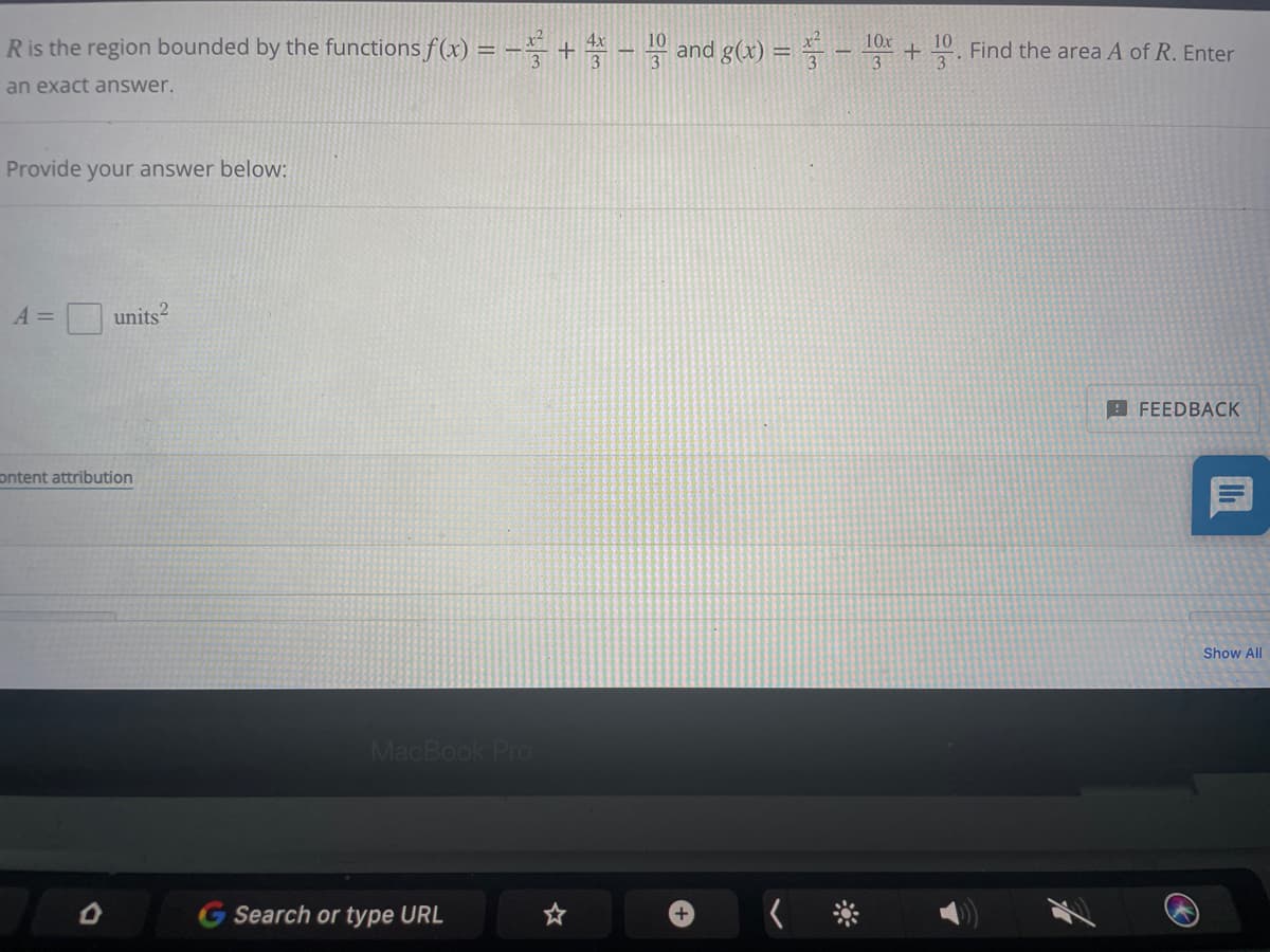 R is the region bounded by the functions f(x) = - +4-10 and g(x) = - 10x
2
10
an exact answer.
Provide your answer below:
A =
units
its2
content attribution
MacBook Pro
D
G Search or type URL
+
Find the area A of R. Enter
FEEDBACK
II
Show All