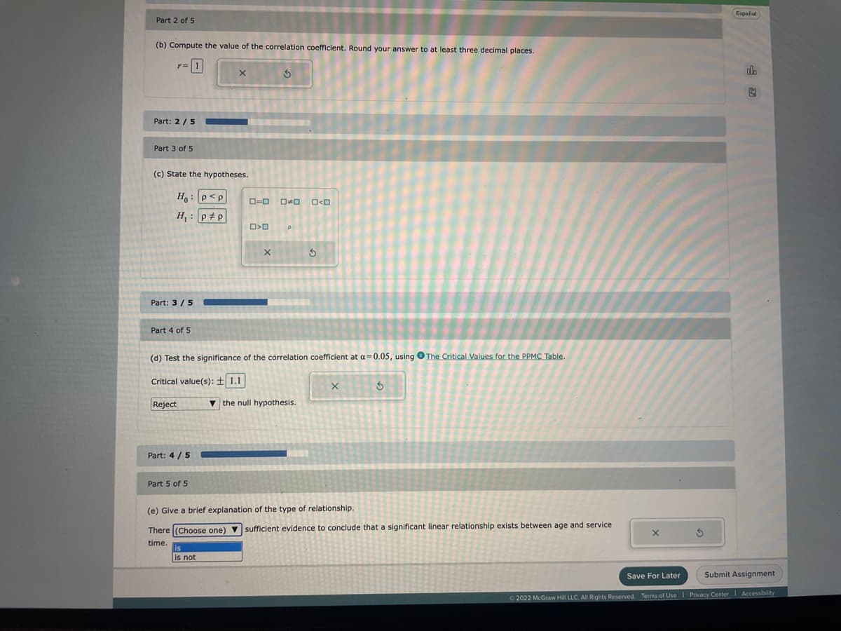 Part 2 of 5
(b) Compute the value of the correlation coefficient. Round your answer to at least three decimal places.
Part: 2/5
Part 3 of 5
(c) State the hypotheses.
Ho: P<p
H₁: pp
Part: 3/5
Part 4 of 5
Reject
Part: 4/5
X
Part 5 of 5
is not
ロ=000
D>D
5
X
(d) Test the significance of the correlation coefficient at a=0.05, using The Critical Values for the PPMC Table.
Critical value(s): ± 1.1
O<O
the null hypothesis.
3
X
S
(e) Give a brief explanation of the type of relationship.
There (Choose one) sufficient evidence to conclude that a significant linear relationship exists between age and service
time.
S
Español
db
Save For Later
Submit Assignment
Ⓒ2022 McGraw Hill LLC. All Rights Reserved. Terms of Use | Privacy Center Accessibility