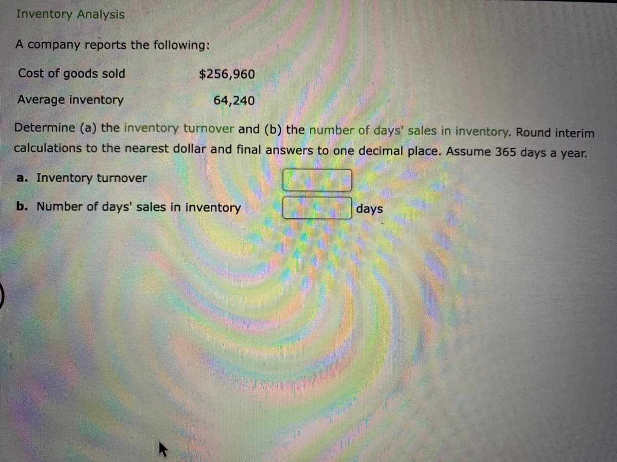 Inventory Analysis
A company reports the following:
Cost of goods sold
Average inventory
Determine (a) the inventory turnover and (b) the number of days' sales in inventory. Round interim
calculations to the nearest dollar and final answers to one decimal place. Assume 365 days a year.
$256,960
64,240
a. Inventory turnover
b. Number of days' sales in inventory
days