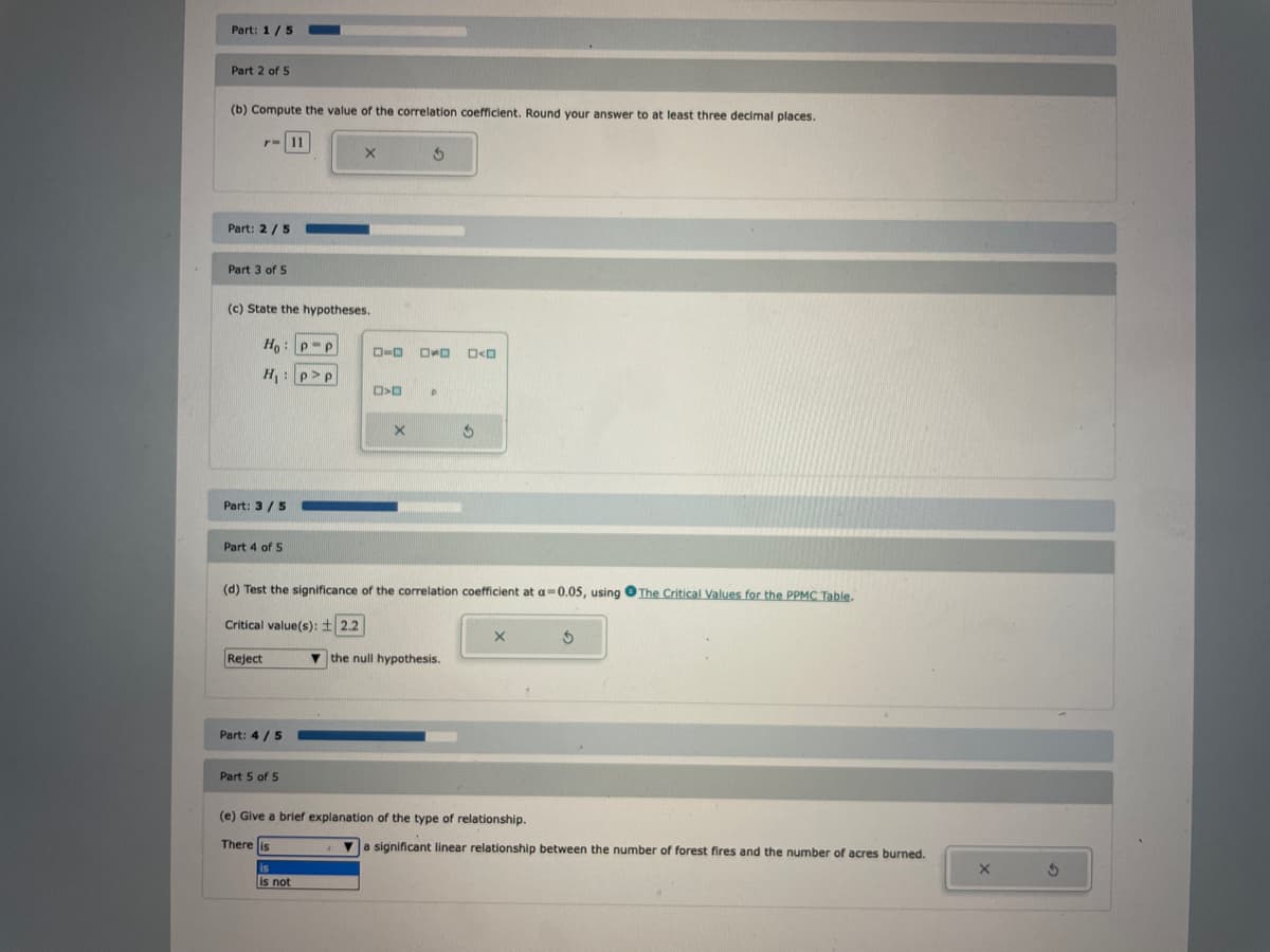 Part: 1/5
Part 2 of 5
(b) Compute the value of the correlation coefficient. Round your answer to at least three decimal places.
Part: 2/5
Part 3 of 5
(c) State the hypotheses.
Ho: P-P
H₁: pp
Part: 3/5
Part 4 of 5
Reject
Part: 4/5
Part 5 of 5
D-O OOOO
D>D
(d) Test the significance of the correlation coefficient at a 0.05, using The Critical Values for the PPMC Table.
Critical value(s): 2.2
is not
3
X
3
the null hypothesis.
X
(e) Give a brief explanation of the type of relationship.
There is
S
a significant linear relationship between the number of forest fires and the number of acres burned.
X
S