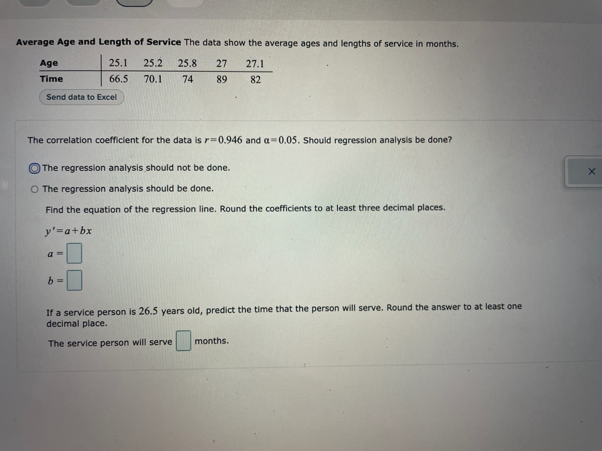 Average Age and Length of Service The data show the average ages and lengths of service in months.
25.1
27.1
25.2 25.8 27
70.1 74
66.5
89
82
Age
Time
Send data to Excel
The correlation coefficient for the data is r=0.946 and a=0.05. Should regression analysis be done?
The regression analysis should not be done.
O The regression analysis should be done.
Find the equation of the regression line. Round the coefficients to at least three decimal places.
'=a+bx
a =
b =
If a service person is 26.5 years old, predict the time that the person will serve. Round the answer to at least one
decimal place.
The service person will serve months.
X