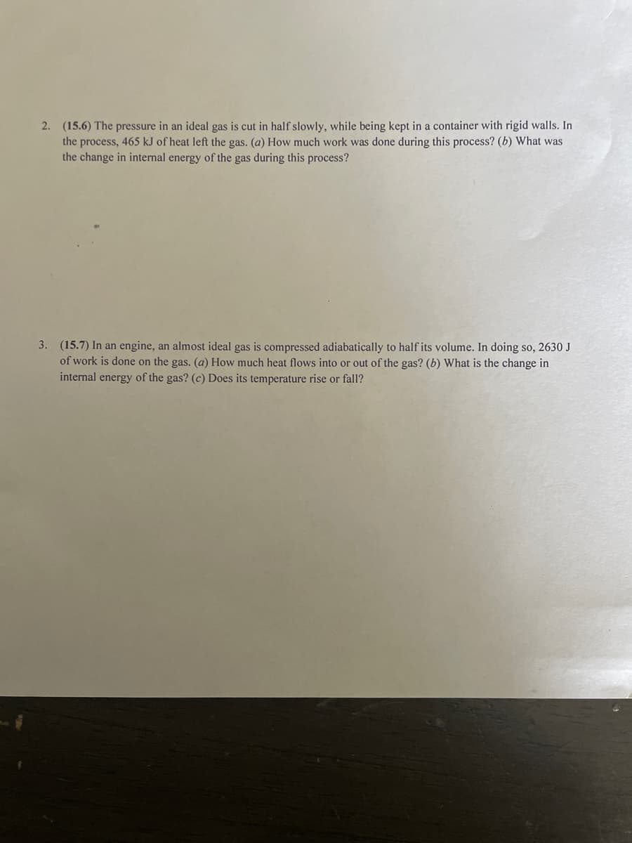 2. (15.6) The pressure in an ideal gas is cut in half slowly, while being kept in a container with rigid walls. In
the process, 465 kJ of heat left the gas. (a) How much work was done during this process? (b) What was
the change in internal energy of the gas during this process?
3. (15.7) In an engine, an almost ideal gas is compressed adiabatically to half its volume. In doing so, 2630 J
of work is done on the gas. (a) How much heat flows into or out of the gas? (b) What is the change in
internal energy of the gas? (c) Does its temperature rise or fall?