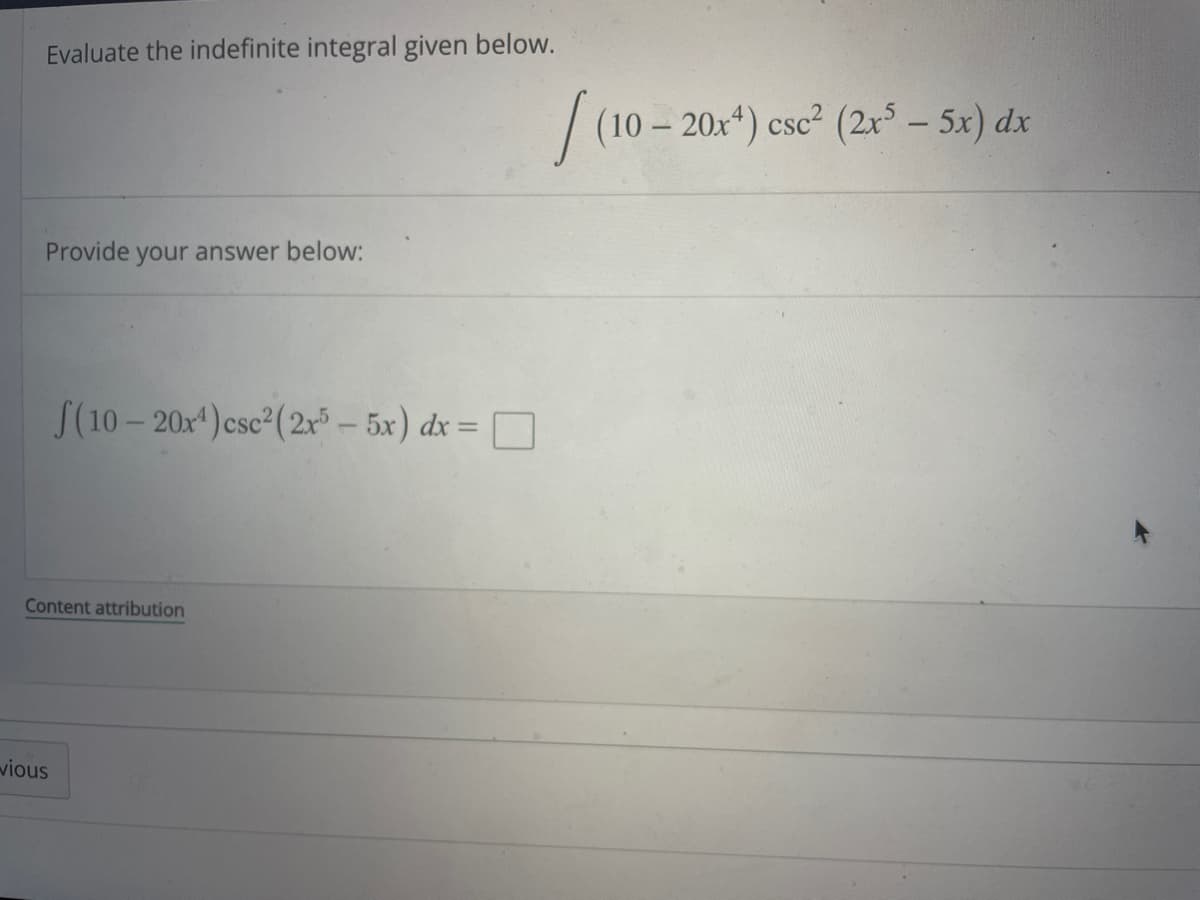 **Evaluate the indefinite integral given below.**

\[ \int (10 - 20x^4) \csc^2 (2x^5 - 5x) \, dx \]

**Provide your answer below:**

\[ \int (10 - 20x^4) \csc^2 (2x^5 - 5x) \, dx = \]

**Content Attribution**

---

This problem prompt asks to evaluate the given indefinite integral, which involves integrand expressions containing polynomial and trigonometric secant squared functions. The integral involves the variable \( x \) and requires knowledge of integral calculus, including techniques such as substitution or integration by parts.