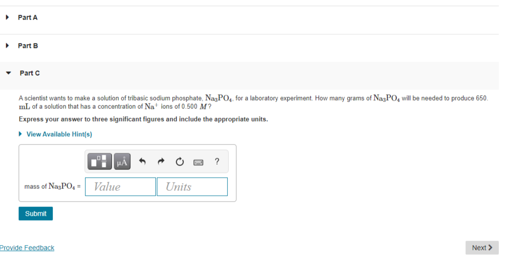 Part A
Part B
Part C
A scientist wants to make a solution of tribasic sodium phosphate, NagPO4, for a laboratory experiment. How many grams of NazPO, will be needed to produce 650.
mL of a solution that has a concentration of Na+ ions of 0.500 M?
Express your answer to three significant figures and include the appropriate units.
• View Available Hint(s)
?
mass of NagP04 =
Value
Units
Submit
Provide Feedback
Next >
