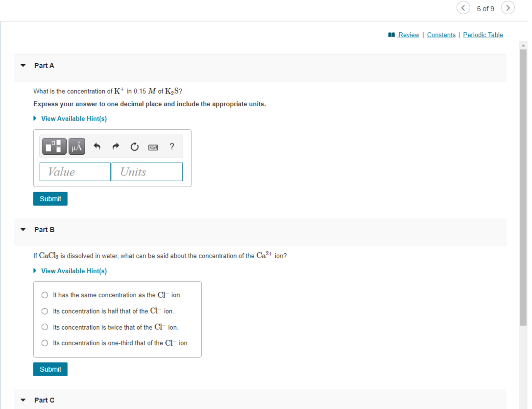 6 of 9
I Review | Constants | Periodic Table
Part A
What is the concentration of K+ in 0.15 M of K,S?
Express your answer to one decimal place and include the appropriate units.
• View Available Hint(s)
HÀ
?
Value
Units
Submit
Part B
If CaCl, is dissolved in water, what can be said about the concentration of the Ca2+ ion?
• View Available Hint(s)
O It has the same concentration as the Cl ion.
O Its concentration is half that of the C jon.
O Its concentration is twice that of the Cl ion.
O Its concentration is one-third that of the Cl ion.
Submit
Part C
