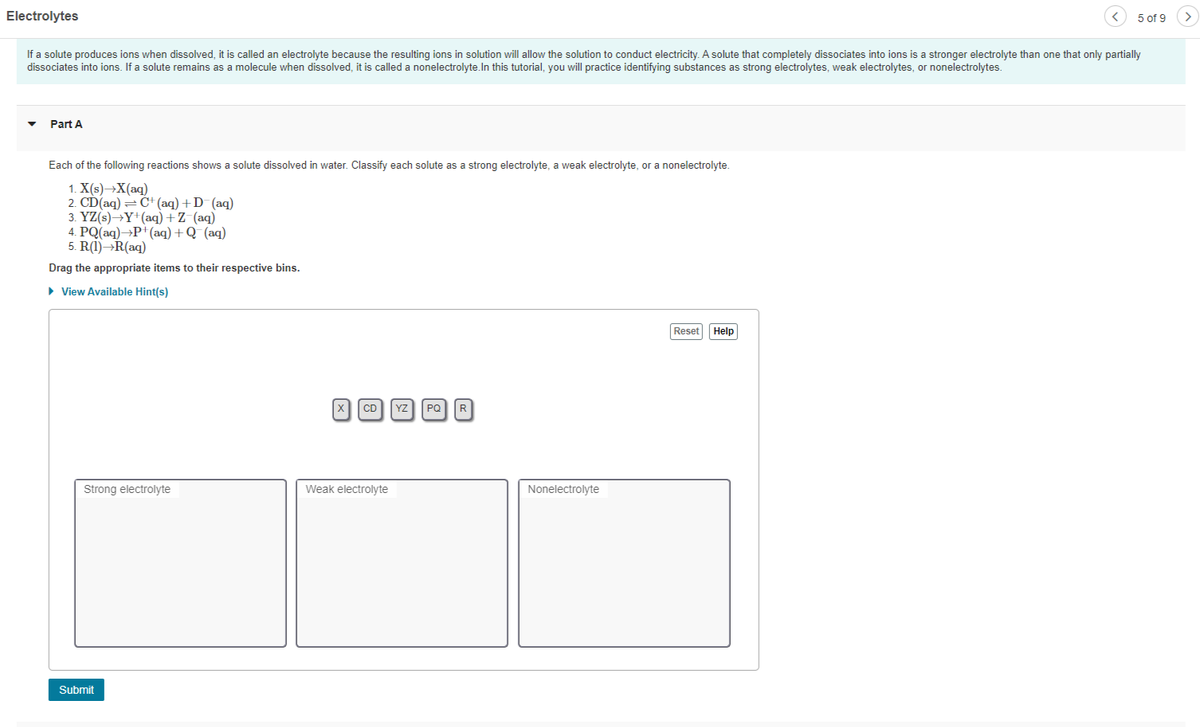 Electrolytes
5 of 9
>
If a solute produces ions when dissolved, it is called an electrolyte because the resulting ions in solution will allow the solution to conduct electricity. A solute that completely dissociates into ions is a stronger electrolyte than one that only partially
dissociates into ions. If a solute remains as a molecule when dissolved, it is called a nonelectrolyte.In this tutorial, you will practice identifying substances as strong electrolytes, weak electrolytes, or nonelectrolytes.
Part A
Each of the following reactions shows a solute dissolved in water. Classify each solute as a strong electrolyte, a weak electrolyte, or a nonelectrolyte.
1. X(s)→X(aq)
2. CD(aq) = Č+ (aq) +D (aq)
3. YZ(s)→Y*(aq) +Z (aq)
4. PQ(aq)→P+(aq) +Q (aq)
5. R(1)¬R(aq)
Drag the appropriate items to their respective bins.
• View Available Hint(s)
Reset Help
CD Yz
PQ R
Strong electrolyte
Weak electrolyte
Nonelectrolyte
Submit
