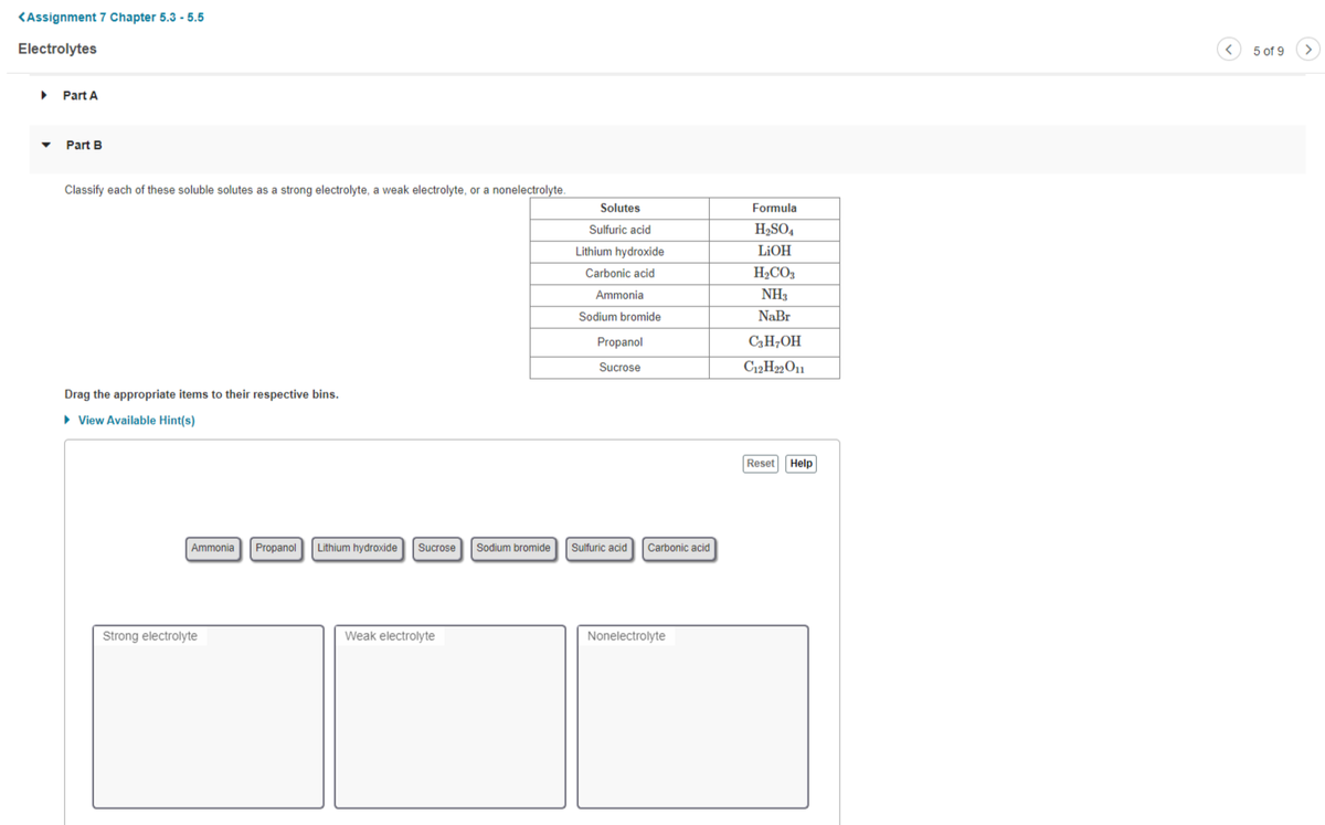 <Assignment 7 Chapter 5.3 - 5.5
Electrolytes
5 of 9
Part A
Part B
Classify each of these soluble solutes as a strong electrolyte, a weak electrolyte, or a nonelectrolyte.
Solutes
Formula
Sulfuric acid
H2SO,
Lithium hydroxide
LIOH
Carbonic acid
H2CO3
Ammonia
NH3
Sodium bromide
NaBr
Propanol
C3H;OH
Sucrose
C12H„O11
Drag the appropriate items to their respective bins.
• View Available Hint(s)
Reset
Help
Ammonia
Propanol
Lithium hydroxide
Sucrose
Sodium bromide
Sulfuric acid
Carbonic acid
Strong electrolyte
Weak electrolyte
Nonelectrolyte
