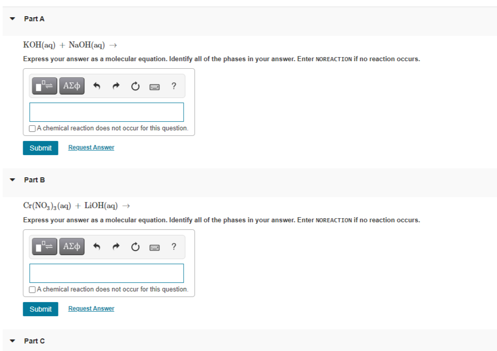 Part A
КОНаq) + NaОН аq) —
Express your answer as a molecular equation. Identify all of the phases in your answer. Enter NOREACTION if no reaction occurs.
ΑΣφ
OA chemical reaction does not occur for this question.
Submit
Request Answer
Part B
Cr(NO3)3(aq) + L¡OH(aq) →
Express your answer as a molecular equation. Identify all of the phases in your answer. Enter NOREACTION if no reaction occurs.
ΑΣφ
DA chemical reaction does not occur for this question.
Submit
Request Answer
Part C
