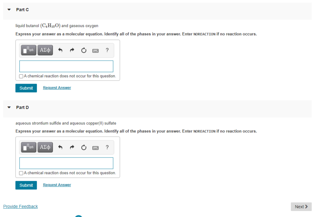 Part C
liquid butanol (C,H10O) and gaseous oxygen
Express your answer as a molecular equation. Identify all of the phases in your answer. Enter NOREACTION if no reaction occurs.
ΑΣφ
?
OA chemical reaction does not occur for this question.
Submit
Request Answer
Part D
aqueous strontium sulfide and aqueous copper(II) sulfate
Express your answer as a molecular equation. Identify all of the phases in your answer. Enter NOREACTION if no reaction occurs.
?
OA chemical reaction does not occur for this question.
Submit
Request Answer
Provide Feedback
Next >
