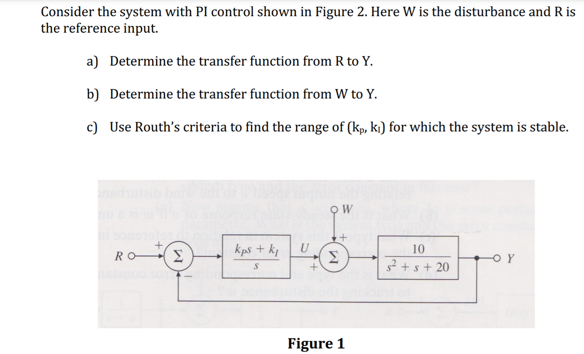 Consider the system with PI control shown in Figure 2. Here W is the disturbance and R is
the reference input.
a) Determine the transfer function from R to Y.
b) Determine the transfer function from W to Y.
c) Use Routh's criteria to find the range of (kp, k¡) for which the system is stable.
kps + kj
U
10
RO
OY
s? + s + 20
Figure 1
