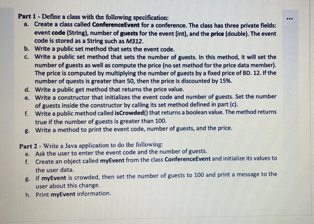 Part 1- Define a class with the following specification:
a. Create a class called ConferenceEvent for a conference. The class has three private fields:
event code (String), number of guests for the event (int), and the price (double). The event
code is stored as a String such as M312.
b. Write a public set method that sets the event code.
C. Write a public set method that sets the number of guests. In this method, it will set the
number of guests as well as compute the price (no set method for the price data member).
The price is computed by multiplying the number of guests by a fixed price of BD. 12. If the
number of quests is greater than 50, then the price is discounted by 15%.
d. Write a public get method that returns the price value.
e. Write a constructor that initializes the event code and number of guests. Set the number
of guests inside the constructor by calling its set method defined in part (c).
f. Write a public method called isCrowded() that returns a boolean value. The method returns
true if the number of guests is greater than 100.
g. Write a method to print the event code, number of guests, and the price.
...
Part 2 - Write a Java application to do the following:
e. Ask the user to enter the event code and the number of guests.
f. Create an object called myEvent from the class ConferenceEvent and initialize its values to
the user data.
g. If myEvent is crowded, then set the number of guests to 100 and print a message to the
user about this change.
h. Print myEvent information.
