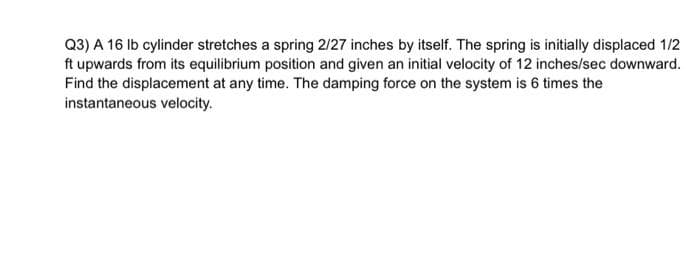 Q3) A 16 Ib cylinder stretches a spring 2/27 inches by itself. The spring is initially displaced 1/2
ft upwards from its equilibrium position and given an initial velocity of 12 inches/sec downward.
Find the displacement at any time. The damping force on the system is 6 times the
instantaneous velocity.
