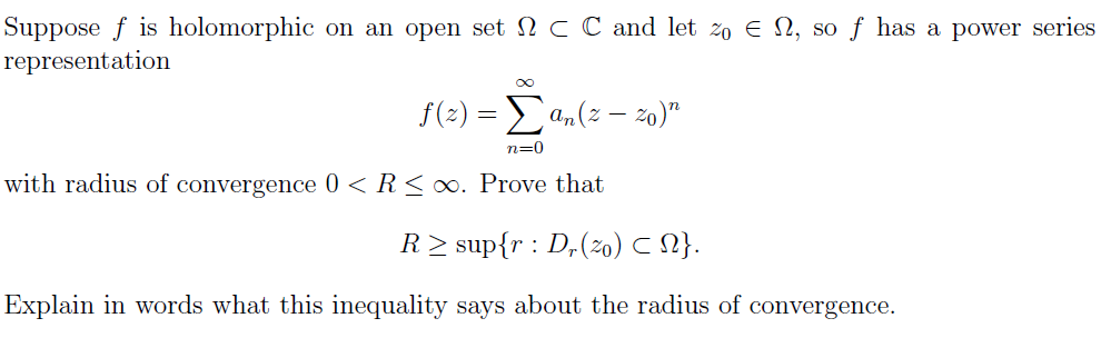 Suppose f is holomorphic on an open set c C and let 2o E N, so ƒ has a power series
representation
f(2) = a,(2 – zo)"
n=0
with radius of convergence 0 <R<∞. Prove that
R> sup{r : D,(zo) C 1}.
Explain in words what this inequality says about the radius of convergence.
