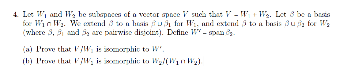 4. Let W1 and W2 be subspaces of a vector space V such that V = W1 + W2. Let B be a basis
for Win W2. We extend B to a basis Bu B1 for W1, and extend B to a basis Bu B2 for W2
(where B, B1 and B2 are pairwise disjoint). Define W' = span B2.
(a) Prove that V/W1 is isomorphic to W'.
(b) Prove that V/W1 is isomorphic to W2/(W1n W2).
