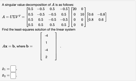 A singular value decomposition of A is as follows:
[0.5 -0.5 0.5
-0.5] [20
0.5 -0.5 -0.5
0.5
10 [0.6 -0.8]
A = UEVT =
0.5
0.5
-0.5 -0.5
0.8
0.6
0.5
0.5
0.5
0.5
Find the least-squares solution of the linear system
-4
1
Ax = b, where b =
-4
2
||
