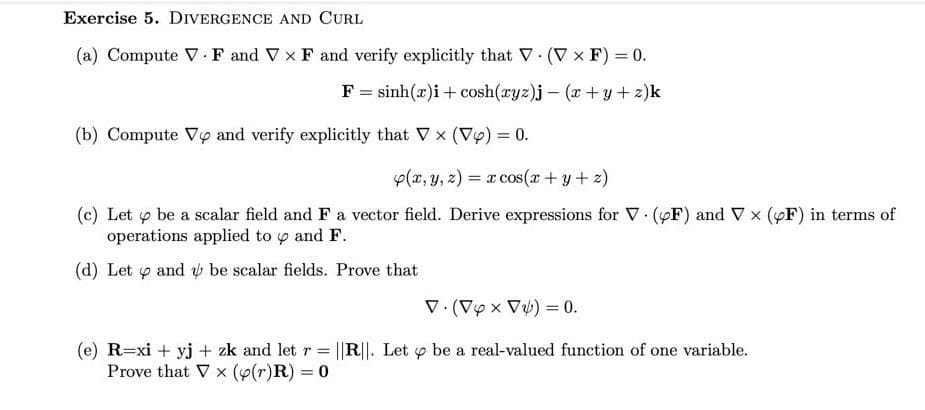 Exercise 5. DIVERGENCE AND CURL
(a) Compute V · F and V x F and verify explicitly that V (V x F) = 0.
F = sinh(x)i + cosh(ryz)j – (x + y + z)k
(b) Compute Vy and verify explicitly that V x (Vy) = 0.
p(x, y, z) = x cos(x+ y+ z)
%3D
(c) Let y be a scalar field and F a vector field. Derive expressions for V (yF) and V x (YF) in terms of
operations applied to y and F.
(d) Let o and be scalar fields. Prove that
V. (Vy x V%) = 0.
%3D
(e) R=xi + yj + zk and let r =
Prove that V x (p(r)R) = 0
||R||. Let y be a real-valued function of one variable.
%3D
