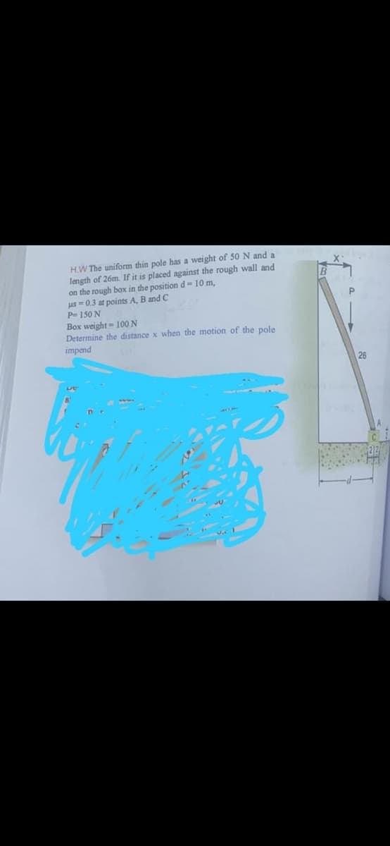 H.W The uniform thin pole has a weight of 50 N and a
length of 26m. If it is placed against the rough wall and
on the rough box in the position d= 10 m,
us = 0.3 at points A, B and C
P 150 N
Box weight= 100 N
Determine the distance x when the motion of the pole
impend
26
