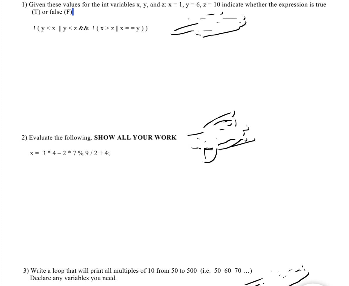 ### Example Problems from Computer Science Course

#### Problem 1:
Given these values for the integer variables \( x \), \( y \), and \( z \):
\[ x = 1, \quad y = 6, \quad z = 10 \]
indicate whether the expression is true (T) or false (F):

\[ !( y < x \quad || \quad y < z \quad && \quad !( x > z \quad || \quad x == y )) \]

#### Problem 2:
Evaluate the following expression. **SHOW ALL YOUR WORK**

\[ x = 3 * 4 - 2 * 7 \% 9 / 2 + 4; \]

#### Problem 3:
Write a loop that will print all multiples of 10 from 50 to 500 (i.e., 50, 60, 70, ...). Declare any variables you need.
